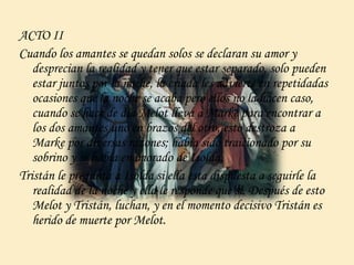 ACTO II
Cuando los amantes se quedan solos se declaran su amor y
desprecian la realidad y tener que estar separado, solo pueden
estar juntos por la noche, la criada les advierte en repetidadas
ocasiones que la noche se acaba pero ellos no la hacen caso,
cuando se hace de día Melot lleva a Marke para encontrar a
los dos amantes uno en brazos del otro, esto destroza a
Marke por diversas razones; había sido traicionado por su
sobrino y se había enamorado de Isolda.
Tristán le pregunta a Isolda si ella esta dispuesta a seguirle la
realidad de la noche y ella le responde que si. Después de esto
Melot y Tristán, luchan, y en el momento decisivo Tristán es
herido de muerte por Melot.
 