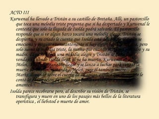 ACTO III
Kurwenal ha llevado a Tristán a su castillo de Bretaña. Allí, un pastorcillo
que toca una melodía triste pregunta que si ha despertado y Kurwenal le
contesta que solo la llegada de Isolda podrá salvarle. El pastorcillo
responde que si ve algún barco tocará una melodía alegre. Tristán se
despierta, y su criado le cuenta que Isolda está de camino. Tristán se
emociona y pregunta constantemente si hay algún barco a la vista, pero
solo suena la melodía triste, la misma que cuando murieron su padre y su
madre. El pastor toca una melodía alegre y Tristán se quita los
vendajes, cuando Isolda llega, él ya ha muerto. Kurwenal ve a
Melot, Marke y Brangäñe llegar y se lanza a luchar para vengar la
muerte de Tristán, matando a Melot, pero él también muere.
Marke, llorando sobre el cuerpo de su amigo, explica que Brangäñe le
contó lo de la poción de amor y que había venido para unir a los
amantes.
Isolda parece recobrarse pero, al describir su visión de Tristán, se
transfigura y muere en uno de los pasajes más bellos de la literatura
operística , el liebstod o muerte de amor.
 