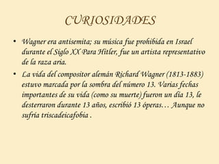 CURIOSIDADES
• Wagner era antisemita; su música fue prohibida en Israel
durante el Siglo XX Para Hitler, fue un artista representativo
de la raza aria.
• La vida del compositor alemán Richard Wagner (1813-1883)
estuvo marcada por la sombra del número 13. Varias fechas
importantes de su vida (como su muerte) fueron un día 13, le
desterraron durante 13 años, escribió 13 óperas… Aunque no
sufría triscadeicafobia .
 