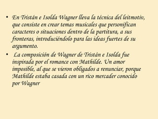 • En Tristán e Isolda Wagner lleva la técnica del leitmotiv,
que consiste en crear temas musicales que personifican
caracteres o situaciones dentro de la partitura, a sus
fronteras, introduciéndolo para las ideas fuertes de su
argumento.
• La composición de Wagner de Tristán e Isolda fue
inspirada por el romance con Mathilde. Un amor
imposible, al que se vieron obligados a renunciar, porque
Mathilde estaba casada con un rico mercader conocido
por Wagner
 