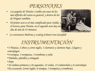 PERSONAJES
• Los papeles de Tristán e Isolda son unos de los
más difíciles del canto en general, y dentro de los
de Wagner también.
• El primer acto es el más complicado para Isolda; y
el tercero, para Tristán, en el segundo acto hay un
dúo de más de 45 minutos.
• Lo estrenaron Malvina y Ludvig Schnorr von Carosfeld
INSTRUMENTACIÓN
•3 Flautas, 2 oboes y corno inglés, 3 clarinetes y clarinete bajo, 2 fagots y
contrafagot.
•4 trompas, 3 trompetas, 3 trombones y tuba
•Timbales, platillos y triángulo
•Arpa
•16 violines primeros y 16 segundos, 12 violas, 12 violonchelos y 8 contrabajos
•En escenario: Corno inglés, 6 trompas, 3 trompetas y trombones.
•Malvina y Ludvig Schnorr von Carosfeld
 