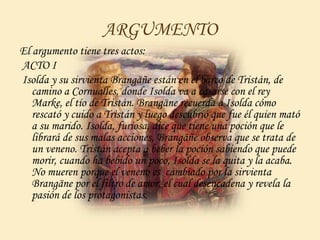 ARGUMENTO
El argumento tiene tres actos:
ACTO I
Isolda y su sirvienta Brangäñe están en el barco de Tristán, de
camino a Cornualles, donde Isolda va a casarse con el rey
Marke, el tío de Tristán. Brangäne recuerda a Isolda cómo
rescató y cuido a Tristán y luego descubrió que fue él quien mató
a su marido. Isolda, furiosa, dice que tiene una poción que le
librará de sus malas acciones, Brangäñe observa que se trata de
un veneno. Tristán acepta a beber la poción sabiendo que puede
morir, cuando ha bebido un poco, Isolda se la quita y la acaba.
No mueren porque el veneno es cambiado por la sirvienta
Brangäne por el filtro de amor, el cual desencadena y revela la
pasión de los protagonistas.
 
