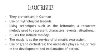 CHARACTERISTICS
- They are written in German
- Use of mythological legends.
- Using techniques such as the leitmotiv, a recurrent
melody used to represent characters, events, situations..
- It uses the infinite melody.
- The music is at the service of dramatic expression.
- Use of grand orchestras: the orchestra plays a major role
in the development and explanation of action.
 