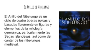 ElAnillodeNibelungo
El Anillo del Nibelungo es un
ciclo de cuatro óperas épicas y
basadas libremente en figuras y
elementos de la mitología
germánica, particularmente las
Sagas islandesas, así como del
cantar de los nibelungos
medieval.
 