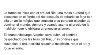 La trama se inicia con el oro del Rin, una masa aurífera que
descansa en el fondo del río; después de robarla se forja con
ella un anillo mágico que concede a su portador el poder de
dominar el mundo, siempre y cuando asuma el precio de la
maldición que lo obligará a renunciar al amor.
El enano nibelungo Alberich será quien, al sentirse
despechado por las hijas del Rin, unas ondinas que
custodian el oro, decidirá asumir la maldición, robar el oro y
forjar el anillo.
 