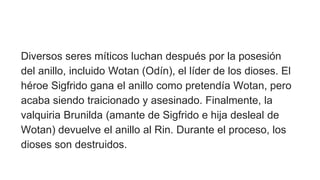 Diversos seres míticos luchan después por la posesión
del anillo, incluido Wotan (Odín), el líder de los dioses. El
héroe Sigfrido gana el anillo como pretendía Wotan, pero
acaba siendo traicionado y asesinado. Finalmente, la
valquiria Brunilda (amante de Sigfrido e hija desleal de
Wotan) devuelve el anillo al Rin. Durante el proceso, los
dioses son destruidos.
 