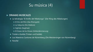 Su música (4)
 DRAMAS MUSICALES
 La tetralogía “El Anillo del Nibelungo” (Der Ring des Nibelungen)
 El Oro del Rhin (Das Rheingold)
 La Valquiria (Die Walküre)
 Sigfrido (Siegfried)
 El Ocaso de los Dioses (Götterdämmerung)
 Tristán e Isolda (Tristan und Isolde)
 Los Maestros Cantores de Nüremberg (Die Meistersinger von Nüremberg)
 Parsifal
 