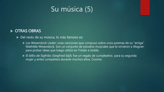 Su música (5)
 OTRAS OBRAS
 Del resto de su música, lo más famoso es:
 Los Wesendock Lieder: unas canciones que compuso sobre unos poemas de su “amiga”
Mathilde Wesendock. Son un conjunto de estudios musicales que le sirvieron a Wagner
para probar ideas que luego utilizó en Tristán e Isolda.
 El Idilio de Sigfrido (Siegfried Idyl): fue un regalo de cumpleaños para su segunda
mujer y antes compañera durante muchos años, Cosima.
 