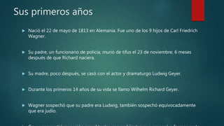 Sus primeros años
 Nació el 22 de mayo de 1813 en Alemania. Fue uno de los 9 hijos de Carl Friedrich
Wagner.
 Su padre, un funcionario de policía, murió de tifus el 23 de noviembre, 6 meses
después de que Richard naciera.
 Su madre, poco después, se casó con el actor y dramaturgo Ludwig Geyer.
 Durante los primeros 14 años de su vida se llamo Wilhelm Richard Geyer.
 Wagner sospechó que su padre era Ludwig, también sospechó equivocadamente
que era judío.
 