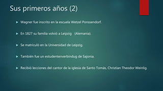 Sus primeros años (2)
 Wagner fue inscrito en la escuela Wetzel Ponssendorf.
 En 1827 su familia volvió a Leipzig (Alemania).
 Se matriculó en la Universidad de Leipzig.
 También fue un estudentenverbindug de Sajonia.
 Recibió lecciones del cantor de la iglesia de Santo Tomás, Christian Theodor Weinlig.
 