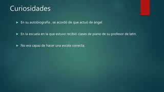 Curiosidades
 En su autobiografía , se acordó de que actuó de ángel.
 En la escuela en la que estuvo recibió clases de piano de su profesor de latín.
 No era capaz de hacer una escala correcta.
 
