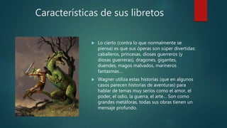 Características de sus libretos
 Lo cierto (contra lo que normalmente se
piensa) es que sus óperas son súper divertidas:
caballeros, princesas, dioses guerreros (y
diosas guerreras), dragones, gigantes,
duendes, magos malvados, marineros
fantasmas…
 Wagner utiliza estas historias (que en algunos
casos parecen historias de aventuras) para
hablar de temas muy serios como el amor, el
poder, el odio, la guerra, el arte… Son como
grandes metáforas, todas sus obras tienen un
mensaje profundo.
 