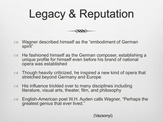 Legacy & Reputation

 Wagner described himself as the “embodiment of German
  spirit”
 He fashioned himself as the German composer, establishing a
  unique profile for himself even before his brand of national
  opera was established
 Though heavily criticized, he inspired a new kind of opera that
  stretched beyond Germany and Europe
 His influence trickled over to many disciplines including
  literature, visual arts, theater, film, and philosophy
 English-American poet W.H. Auden calls Wagner, “Perhaps the
  greatest genius that ever lived.”

                                       (Vazsonyi)
 