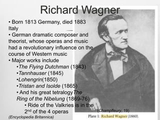 Richard Wagner
• Born 1813 Germany, died 1883
Italy
• German dramatic composer and
theorist, whose operas and music
had a revolutionary influence on the
course of Western music
• Major works include
    •The Flying Dutchman (1843)
    •Tannhauser (1845)
    •Lohengrin(1850)
    •Tristan and Isolde (1865)
    • And his great tetralogyThe
    Ring of the Nibelung (1869-76)
        • Ride of the Valkries is in the
        2nd of the 4 operas                (Champfleury, 19)
(Encyclopedia Britannica)
 