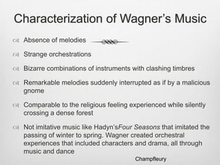 Characterization of Wagner’s Music
 Absence of melodies

 Strange orchestrations

 Bizarre combinations of instruments with clashing timbres

 Remarkable melodies suddenly interrupted as if by a malicious
  gnome

 Comparable to the religious feeling experienced while silently
  crossing a dense forest

 Not imitative music like Hadyn’sFour Seasons that imitated the
  passing of winter to spring. Wagner created orchestral
  experiences that included characters and drama, all through
  music and dance
                                        Champfleury
 
