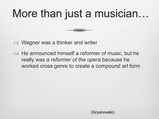 More than just a musician…

 Wagner was a thinker and writer

 He announced himself a reformer of music, but he
  really was a reformer of the opera because he
  worked cross genre to create a compound art form




                              (Gryanowski)
 
