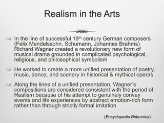 Realism in the Arts

 In the line of successful 19th century German composers
  (Felix Mendelssohn, Schumann, Johannes Brahms)
  Richard Wagner created a revolutionary new form of
  musical drama grounded in complicated psychological,
  religious, and philosophical symbolism
 He worked to create a more unified presentation of poetry,
  music, dance, and scenery in historical & mythical operas
 Along the lines of a unified presentation, Wagner’s
  compositions are considered consistent with the period of
  Realism because of his attempt to genuinely convey
  events and life experiences by abstract emotion-rich form
  rather than through strictly formal imitation
                                       (Encyclopedia Britannica)
 