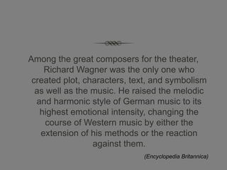 Among the great composers for the theater,
    Richard Wagner was the only one who
 created plot, characters, text, and symbolism
  as well as the music. He raised the melodic
  and harmonic style of German music to its
   highest emotional intensity, changing the
     course of Western music by either the
   extension of his methods or the reaction
                 against them.
                             (Encyclopedia Britannica)
 