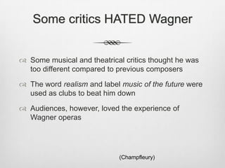 Some critics HATED Wagner


 Some musical and theatrical critics thought he was
  too different compared to previous composers

 The word realism and label music of the future were
  used as clubs to beat him down

 Audiences, however, loved the experience of
  Wagner operas




                            (Champfleury)
 