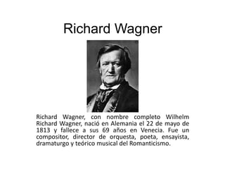 Richard Wagner

Richard Wagner, con nombre completo Wilhelm
Richard Wagner, nació en Alemania el 22 de mayo de
1813 y fallece a sus 69 años en Venecia. Fue un
compositor, director de orquesta, poeta, ensayista,
dramaturgo y teórico musical del Romanticismo.

 
