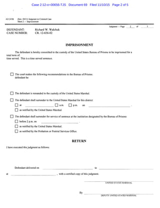 AO 245B (Rev. 09/11) Judgment in Criminal Case
Sheet 2 - Imprisonment
DEFENDANT:
CASE NUMBER:
Richard W. Walchuk
CR. 12-656-02
Judgment - Page 2
IMPRISONMENT
The defendant is hereby committed to the custody ofthe United States Bureau ofPrisons to be imprisoned for a
total term of:
time served. This is a time served sentence.
D The court makes the following recommendations to the Bureau of Prisons:
defendant be:
D The defendant is remanded to the custody ofthe United States Marshal.
D The defendant shall surrender to the United States Marshal for this district:
D at D a.m. D p.m. on
D as notified by the United States Marshal.
D The defendant shall surrender for service of sentence at the institution designated by the Bureau of Prisons:
D before 2 p.m. on
D as notified by the United States Marshal.
D as notified by the Probation or Pretrial Services Office.
RETURN
I have executed this judgment as follows:
Defendant delivered on to
at _______________ , with a certified copy ofthis judgment.
UNITED STATES MARSHAL
of 5
By ---------------~-----~
DEPUTY UNITED STATES MARSHAL
Case 2:12-cr-00656-TJS Document 69 Filed 11/10/15 Page 2 of 5
 