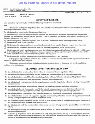 AO 2458 (Rev. 09/11) Judgment in a Criminal Case
Sheet 3 - Supervised Release
DEFENDANT:
CASE NUMBER:
Richard W. Walchuk
CR. 12-656-02
SUPERVISED RELEASE
Upon release from imprisonment, the defendant shall be on supervised release for a term of:
none.
Judgment-Page 3 of 5
The defendant must report to the probation office in the district to which the defendant is released within 72 hours ofrelease from
the custody ofthe Bureau ofPrisons.
The defendant shall not commit another federal, state or local crime.
The defendant shall not unlawfully possess a controlled substance. The defendant shall refrain from any unlawful use of a controlled
substance. The defendant shall submit to one drug test within 15 days ofrelease from imprisonment and at least two periodic drug tests
thereafter, as determined by the court.
D
D
D
D
D
The above drug testing condition is suspended, based on the court's determination that the defendant poses a low risk of
future substance abuse. (Check, ifapplicable.)
The defendant shall not possess a firearm, ammunition, destructive device, or any other dangerous weapon. (Check, ifapplicable.)
The defendant shall cooperate in the collection of DNA as directed by the probation officer. (Check, ifapplicable.)
The defendant shall comply with the requirements ofthe Sex Offender Registration and Notification Act (42 U.S.C. § 16901, et seq.)
as directed by the probation officer, the Bureau of Prisons, or any state sex offender registration agency in which he or she resides,
works, is a student, or was convicted of a qualifying offense. (Check, ifapplicable.)
The defendant shall participate in an approved program for domestic violence. (Check, ifapplicable.)
Ifthis judgment imposes a fine or restitution, it is a condition of supervised release that the defendant pay in accordance with the
Schedule of Payments sheet of this judgment.
The defendant must comply with the standard conditions that have been adopted by this court as well as with any additional
conditions on the attached page.
STANDARD CONDITIONS OF SUPERVISION
1) the defendant shall not leave the judicial district without the permission ofthe court or probation officer;
2) the defendant shall report to the probation officer in a manner and frequency directed by the court or probation officer;
3) the defendant shall answer truthfully all inquiries by the probation officer and follow the instructions ofthe probation officer;
4) the defendant shall support his or her dependents and meet other family responsibilities;
5) the defendant shall work regularly at a lawful occupation, unless excused by the probation officer for schooling, training, or other
acceptable reasons;
6) the defendant shall notify the probation officer at least ten days prior to any change in residence or employment;
7) the defendant shall refrain from excessive use of alcohol and shall not purchase, possess, use, distribute, or administer any
controlled substance or any paraphernalia related to any controlled substances, except as prescribed by a physician;
8) the defendant shall not frequent places where controlled substances are illegally sold, used, distributed, or administered;
9) the defendant shall not associate with any persons engaged in criminal activity and shall not associate with any person convicted of
a felony, unless granted permission to do so by the probation officer;
10) the defendant shall permit a probation officer to visit him or her at any time at home or elsewhere and shall permit confiscation of
any contraband observed in plain view ofthe probation officer;
11) the defendant shall notify the probation officer within seventy-two hours of being arrested or questioned by a law enforcement
officer;
12) the defendant shall not enter into any agreement to act as an informer or a special agent of a law enforcement agency without the
permission ofthe court; and
13) as directed by the probation officer, the defendant shall notify third parties of risks that may be occasioned by the defendant's
criminal record or personal history or characteristics and shall permit the probation officer to make such notifications and to
confirm the defendant's compliance with such notification requirement.
Case 2:12-cr-00656-TJS Document 69 Filed 11/10/15 Page 3 of 5
 