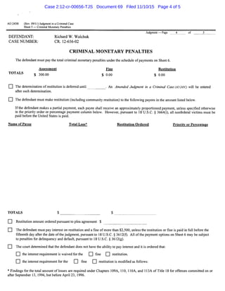 AO 2458 (Rev. 09/11) Judgment in a Criminal Case
Sheet 5 - Criminal Monetary Penalties
DEFENDANT:
CASE NUMBER:
Richard W. Walchuk
CR. 12-656-02
Judgment - Page
CRIMINAL MONETARY PENALTIES
The defendant must pay the total criminal monetary penalties under the schedule ofpayments on Sheet 6.
Assessment
TOTALS $ 300.00
Fine
$ 0.00
Restitution
$ 0.00
4 of 5
D The determination ofrestitution is deferred until . An Amended Judgment in a Criminal Case (AO 245C) will be entered
after such determination.
D The defendant must make restitution (including community restitution) to the following payees in the amount listed below.
Ifthe defendant makes a partial payment, each payee shall receive an approximately proportioned payment, unless specified otherwise
in the priority order or percentage payment column below. However, pursuant to 18 U.S.C. § 3664(i), all nonfederal victims must be
paid before the United States is paid.
Name of Payee Total Loss* Restitution Ordered Priority or Percentage
TOTALS $ _ _ _ _ _ __ $- - - - - - -
D Restitution amount ordered pursuant to plea agreement $
D The defendant must pay interest on restitution and a fine of more than $2,500, unless the restitution or fine is paid in full before the
fifteenth day after the date of the judgment, pursuant to 18 U.S.C. § 3612(f). All ofthe payment options on Sheet 6 may be subject
to penalties for delinquency and default, pursuant to 18 U.S.C. § 3612(g).
D The court determined that the defendant does not have the ability to pay interest and it is ordered that:
D the interest requirement is waived for the D fine D restitution.
D the interest requirement for the D fine D restitution is modified as follows:
*Findings for the total amount oflosses are required under Chapters 109A, 110, l lOA, and l 13A of Title 18 for offenses committed on or
after September 13, 1994, but before April 23, 1996.
Case 2:12-cr-00656-TJS Document 69 Filed 11/10/15 Page 4 of 5
 