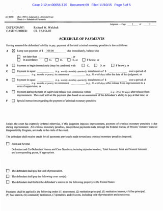 AO 2458 (Rev. 09/11) Judgment in a Criminal Case
Sheet 6 - Schedule ofPayments
DEFENDANT:
CASE NUMBER:
Richard W. Walchuk
CR. 12-656-02
Judgment - Page 5
SCHEDULE OF PAYMENTS
Having assessed the defendant's ability to pay, payment ofthe total criminal monetary penalties is due as follows:
A lZJ Lump sum payment of$ 300.00
0 not later than
D in accordance
- - - - - - -
D c, DD,
due immediately, balance due
, or
D E,or D Fbelow; or
B D Payment to begin immediately (may be combined with DC, D D,or D F below); or
of
C D Payment in equal (e.g., weekly, monthly, quarterly) installments of $ over a period of
(e.g., months or years), to commence (e.g., 30 or 60 days) after the date ofthis judgment; or
D D Payment in equal (e.g., weekly, monthly, quarterly) installments of $ over a period of
(e.g., months or years), to commence (e.g., 30 or 60 days) after release from imprisonment to a
term of supervision; or
E D Payment during the term ofsupervised release will commence within (e.g., 30 or 60 days) after release from
imprisonment. The court will set the payment plan based on an assessment ofthe defendant's ability to pay at that time; or
F D Special instructions regarding the payment of criminal monetary penalties:
5
Unless the court has expressly ordered otherwise, if this judgment imposes imprisonment, payment of criminal monetary penalties is due
during imprisonment. All criminal monetary penalties, except those payments made through the Federal Bureau of Prisons' Inmate Financial
Responsibility Program, are made to the clerk ofthe court.
The defendant shall receive credit for all payments previously made toward any criminal monetary penalties imposed.
D Joint and Several
Defendant and Co-Defendant Names and Case Numbers (including defendant number), Total Amount, Joint and Several Amount,
and corresponding payee, if appropriate.
D The defendant shall pay the cost ofprosecution.
D The defendant shall pay the following court cost(s):
D The defendant shall forfeit the defendant's interest in the following property to the United States:
Payments shall be applied in the following order: (1) assessment, (2) restitution principal, (3) restitution interest, (4) fine principal,
(5) fine interest, (6) community restitution, (7) penalties, and (8) costs, including cost ofprosecution and court costs.
Case 2:12-cr-00656-TJS Document 69 Filed 11/10/15 Page 5 of 5
 