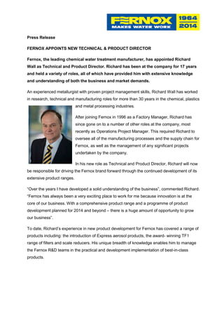 Press Release
FERNOX APPOINTS NEW TECHNICAL & PRODUCT DIRECTOR
Fernox, the leading chemical water treatment manufacturer, has appointed Richard
Wall as Technical and Product Director. Richard has been at the company for 17 years
and held a variety of roles, all of which have provided him with extensive knowledge
and understanding of both the business and market demands.
An experienced metallurgist with proven project management skills, Richard Wall has worked
in research, technical and manufacturing roles for more than 30 years in the chemical, plastics
and metal processing industries.
After joining Fernox in 1996 as a Factory Manager, Richard has
since gone on to a number of other roles at the company, most
recently as Operations Project Manager. This required Richard to
oversee all of the manufacturing processes and the supply chain for
Fernox, as well as the management of any significant projects
undertaken by the company.
In his new role as Technical and Product Director, Richard will now
be responsible for driving the Fernox brand forward through the continued development of its
extensive product ranges.
“Over the years I have developed a solid understanding of the business”, commented Richard.
“Fernox has always been a very exciting place to work for me because innovation is at the
core of our business. With a comprehensive product range and a programme of product
development planned for 2014 and beyond – there is a huge amount of opportunity to grow
our business”.
To date, Richard’s experience in new product development for Fernox has covered a range of
products including: the introduction of Express aerosol products, the award- winning TF1
range of filters and scale reducers. His unique breadth of knowledge enables him to manage
the Fernox R&D teams in the practical and development implementation of best-in-class
products.
 