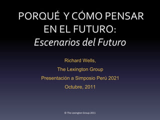 PORQUÉ Y CÓMO PENSAR
    EN EL FUTURO:
  Escenarios del Futuro
             Richard Wells,
          The Lexington Group
    Presentación a Simposio Perú 2021
             Octubre, 2011




             © The Lexington Group 2011
 
