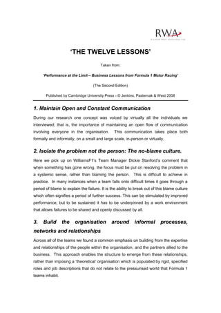 ‘THE TWELVE LESSONS’
                                        Taken from:

     ‘Performance at the Limit – Business Lessons from Formula 1 Motor Racing’

                                   (The Second Edition)

       Published by Cambridge University Press - © Jenkins, Pasternak & West 2008


1. Maintain Open and Constant Communication
During our research one concept was voiced by virtually all the individuals we
interviewed; that is, the importance of maintaining an open flow of communication
involving everyone in the organisation.         This communication takes place both
formally and informally, on a small and large scale, in-person or virtually.


2. Isolate the problem not the person: The no-blame culture.
Here we pick up on WilliamsF1’s Team Manager Dickie Stanford’s comment that
when something has gone wrong, the focus must be put on resolving the problem in
a systemic sense, rather than blaming the person. This is difficult to achieve in
practice. In many instances when a team falls onto difficult times it goes through a
period of blame to explain the failure. It is the ability to break out of this blame culture
which often signifies a period of further success. This can be stimulated by improved
performance, but to be sustained it has to be underpinned by a work environment
that allows failures to be shared and openly discussed by all.


3.   Build       the    organisation          around        informal       processes,
networks and relationships
Across all of the teams we found a common emphasis on building from the expertise
and relationships of the people within the organisation, and the partners allied to the
business. This approach enables the structure to emerge from these relationships,
rather than imposing a ‘theoretical’ organisation which is populated by rigid, specified
roles and job descriptions that do not relate to the pressurised world that Formula 1
teams inhabit.
 