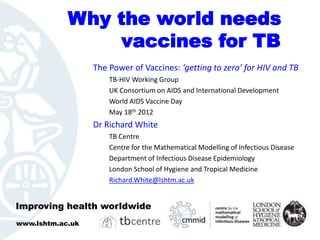Why the world needs
                vaccines for TB
                  The Power of Vaccines: ‘getting to zero’ for HIV and TB
                      TB-HIV Working Group
                      UK Consortium on AIDS and International Development
                      World AIDS Vaccine Day
                      May 18th 2012
                  Dr Richard White
                      TB Centre
                      Centre for the Mathematical Modelling of Infectious Disease
                      Department of Infectious Disease Epidemiology
                      London School of Hygiene and Tropical Medicine
                      Richard.White@lshtm.ac.uk


Improving health worldwide
www.lshtm.ac.uk
 