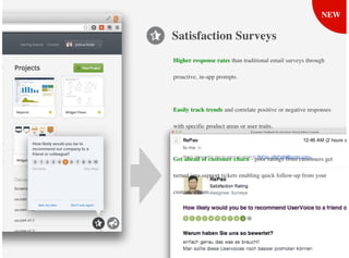 NEW
Satisfaction Surveys
Higher response rates than traditional email surveys through
proactive, in-app prompts.
Easily track trends and correlate positive or negative responses
with specific product areas or user traits.
Get ahead of customer churn - poor ratings from customers get
turned into support tickets enabling quick follow-up from your
customer team.
 