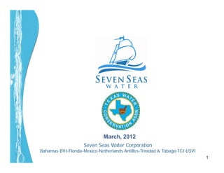 March, 2012
                    Seven Seas Water Corporation
Bahamas-BVI-Florida-Mexico-Netherlands Antilles-Trinidad & Tobago-TCI-USVI
                                                                             1
 