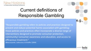 Current definitions of
Responsible Gambling
• Focus on the actions of gaming operators (e.g.,
Reno Model)“Responsible gambling refers to policies and practices designed to
prevent and reduce potential harms associated with gambling;
these policies and practices often incorporate a diverse range of
interventions designed to promote consumer protection,
community/ consumer awareness and education, and access to
efficacious treatment.”
(Blasczczynski, Ladouceur, & Shaffer (2004)
 