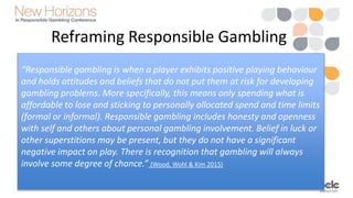 Reframing Responsible Gambling
• Focusing on the player perspective
“Responsible gambling is when a player exhibits positive playing behaviour
and holds attitudes and beliefs that do not put them at risk for developing
gambling problems. More specifically, this means only spending what is
affordable to lose and sticking to personally allocated spend and time limits
(formal or informal). Responsible gambling includes honesty and openness
with self and others about personal gambling involvement. Belief in luck or
other superstitions may be present, but they do not have a significant
negative impact on play. There is recognition that gambling will always
involve some degree of chance.” (Wood, Wohl & Kim 2015)
 