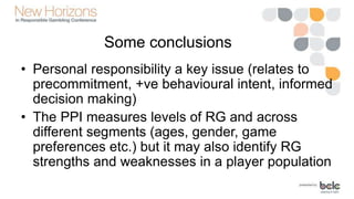 Some conclusions
• Personal responsibility a key issue (relates to
precommitment, +ve behavioural intent, informed
decision making)
• The PPI measures levels of RG and across
different segments (ages, gender, game
preferences etc.) but it may also identify RG
strengths and weaknesses in a player population
 