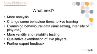 What next?
• More analysis
• Change some behaviour items to +ve framing
• Examining behavioural data (limit setting, intensity of
play etc.)
• More validity and reliability testing
• Qualitative examination of +ve players
• Further expert feedback
 