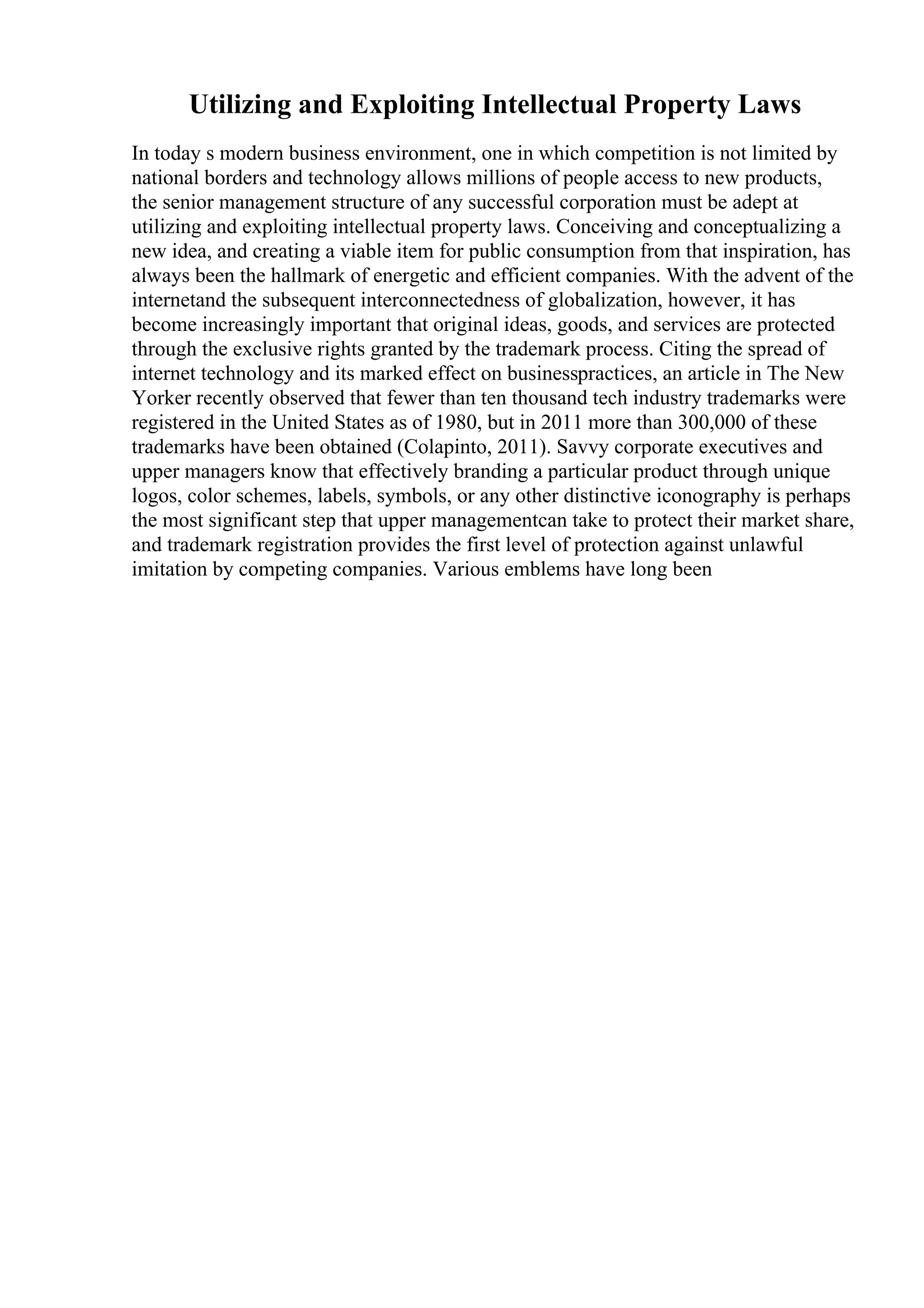 Utilizing and Exploiting Intellectual Property Laws
In today s modern business environment, one in which competition is not limited by
national borders and technology allows millions of people access to new products,
the senior management structure of any successful corporation must be adept at
utilizing and exploiting intellectual property laws. Conceiving and conceptualizing a
new idea, and creating a viable item for public consumption from that inspiration, has
always been the hallmark of energetic and efficient companies. With the advent of the
internetand the subsequent interconnectedness of globalization, however, it has
become increasingly important that original ideas, goods, and services are protected
through the exclusive rights granted by the trademark process. Citing the spread of
internet technology and its marked effect on businesspractices, an article in The New
Yorker recently observed that fewer than ten thousand tech industry trademarks were
registered in the United States as of 1980, but in 2011 more than 300,000 of these
trademarks have been obtained (Colapinto, 2011). Savvy corporate executives and
upper managers know that effectively branding a particular product through unique
logos, color schemes, labels, symbols, or any other distinctive iconography is perhaps
the most significant step that upper managementcan take to protect their market share,
and trademark registration provides the first level of protection against unlawful
imitation by competing companies. Various emblems have long been
 