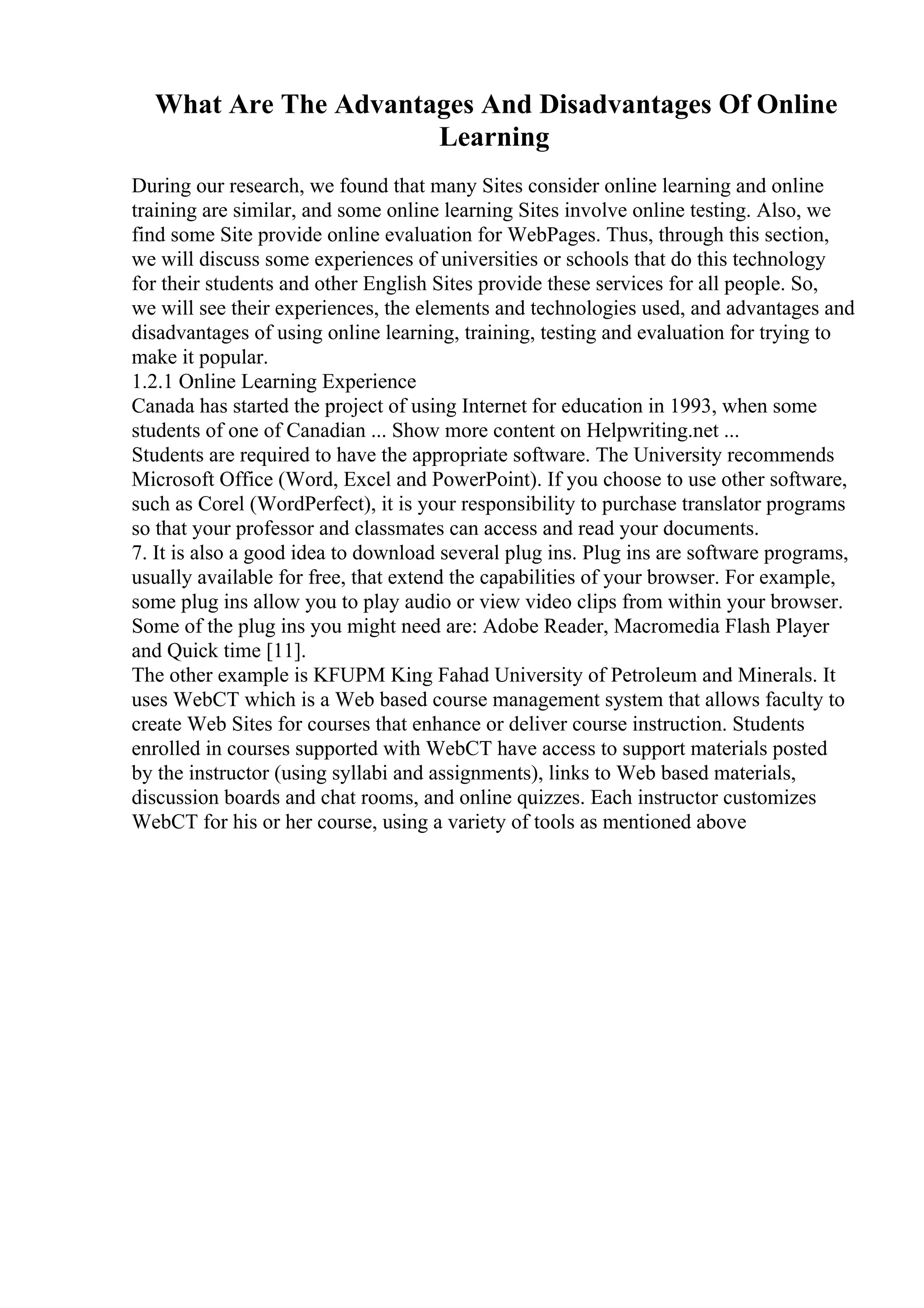 What Are The Advantages And Disadvantages Of Online
Learning
During our research, we found that many Sites consider online learning and online
training are similar, and some online learning Sites involve online testing. Also, we
find some Site provide online evaluation for WebPages. Thus, through this section,
we will discuss some experiences of universities or schools that do this technology
for their students and other English Sites provide these services for all people. So,
we will see their experiences, the elements and technologies used, and advantages and
disadvantages of using online learning, training, testing and evaluation for trying to
make it popular.
1.2.1 Online Learning Experience
Canada has started the project of using Internet for education in 1993, when some
students of one of Canadian ... Show more content on Helpwriting.net ...
Students are required to have the appropriate software. The University recommends
Microsoft Office (Word, Excel and PowerPoint). If you choose to use other software,
such as Corel (WordPerfect), it is your responsibility to purchase translator programs
so that your professor and classmates can access and read your documents.
7. It is also a good idea to download several plug ins. Plug ins are software programs,
usually available for free, that extend the capabilities of your browser. For example,
some plug ins allow you to play audio or view video clips from within your browser.
Some of the plug ins you might need are: Adobe Reader, Macromedia Flash Player
and Quick time [11].
The other example is KFUPM King Fahad University of Petroleum and Minerals. It
uses WebCT which is a Web based course management system that allows faculty to
create Web Sites for courses that enhance or deliver course instruction. Students
enrolled in courses supported with WebCT have access to support materials posted
by the instructor (using syllabi and assignments), links to Web based materials,
discussion boards and chat rooms, and online quizzes. Each instructor customizes
WebCT for his or her course, using a variety of tools as mentioned above
 