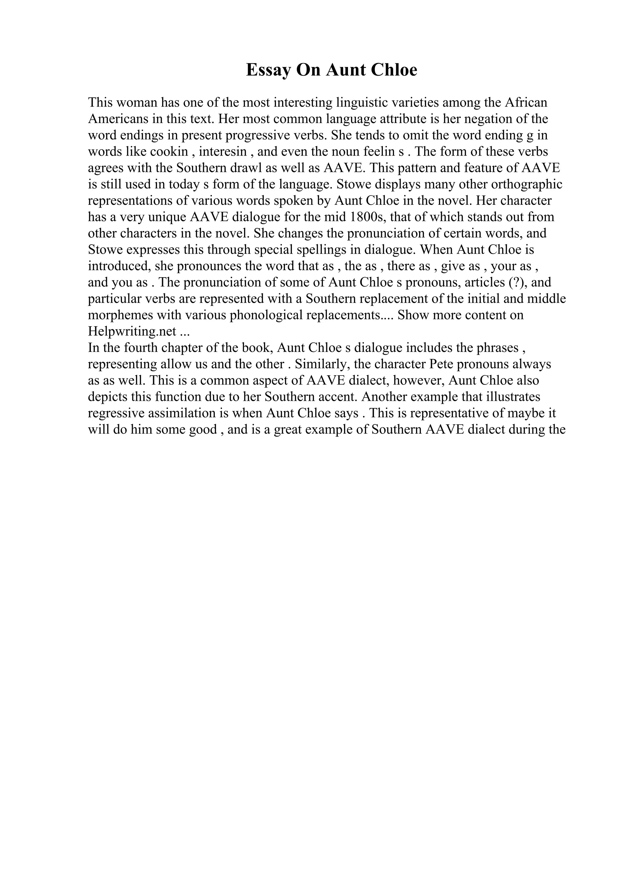 Essay On Aunt Chloe
This woman has one of the most interesting linguistic varieties among the African
Americans in this text. Her most common language attribute is her negation of the
word endings in present progressive verbs. She tends to omit the word ending g in
words like cookin , interesin , and even the noun feelin s . The form of these verbs
agrees with the Southern drawl as well as AAVE. This pattern and feature of AAVE
is still used in today s form of the language. Stowe displays many other orthographic
representations of various words spoken by Aunt Chloe in the novel. Her character
has a very unique AAVE dialogue for the mid 1800s, that of which stands out from
other characters in the novel. She changes the pronunciation of certain words, and
Stowe expresses this through special spellings in dialogue. When Aunt Chloe is
introduced, she pronounces the word that as , the as , there as , give as , your as ,
and you as . The pronunciation of some of Aunt Chloe s pronouns, articles (?), and
particular verbs are represented with a Southern replacement of the initial and middle
morphemes with various phonological replacements.... Show more content on
Helpwriting.net ...
In the fourth chapter of the book, Aunt Chloe s dialogue includes the phrases ,
representing allow us and the other . Similarly, the character Pete pronouns always
as as well. This is a common aspect of AAVE dialect, however, Aunt Chloe also
depicts this function due to her Southern accent. Another example that illustrates
regressive assimilation is when Aunt Chloe says . This is representative of maybe it
will do him some good , and is a great example of Southern AAVE dialect during the
 
