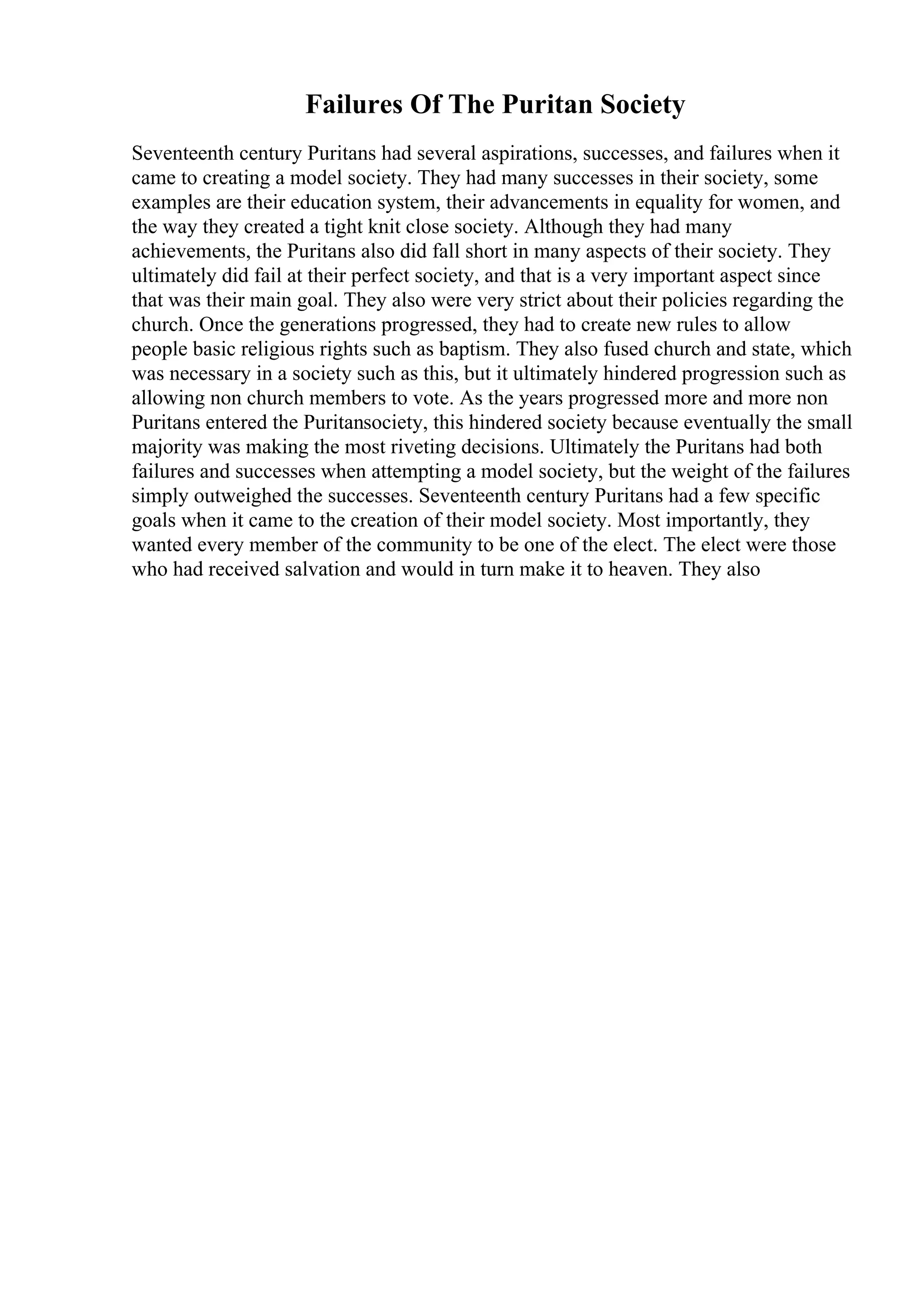 Failures Of The Puritan Society
Seventeenth century Puritans had several aspirations, successes, and failures when it
came to creating a model society. They had many successes in their society, some
examples are their education system, their advancements in equality for women, and
the way they created a tight knit close society. Although they had many
achievements, the Puritans also did fall short in many aspects of their society. They
ultimately did fail at their perfect society, and that is a very important aspect since
that was their main goal. They also were very strict about their policies regarding the
church. Once the generations progressed, they had to create new rules to allow
people basic religious rights such as baptism. They also fused church and state, which
was necessary in a society such as this, but it ultimately hindered progression such as
allowing non church members to vote. As the years progressed more and more non
Puritans entered the Puritansociety, this hindered society because eventually the small
majority was making the most riveting decisions. Ultimately the Puritans had both
failures and successes when attempting a model society, but the weight of the failures
simply outweighed the successes. Seventeenth century Puritans had a few specific
goals when it came to the creation of their model society. Most importantly, they
wanted every member of the community to be one of the elect. The elect were those
who had received salvation and would in turn make it to heaven. They also
 