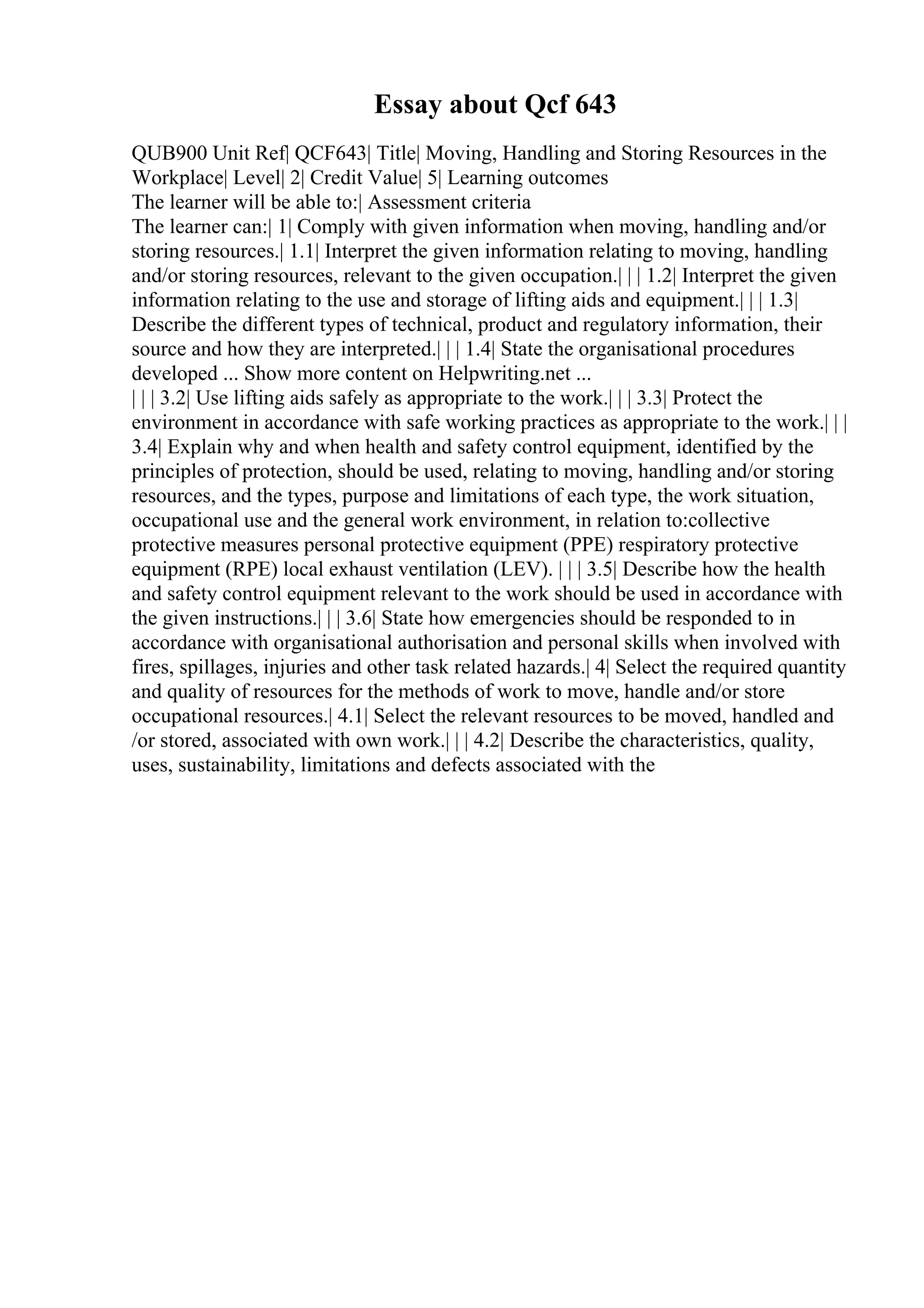 Essay about Qcf 643
QUB900 Unit Ref| QCF643| Title| Moving, Handling and Storing Resources in the
Workplace| Level| 2| Credit Value| 5| Learning outcomes
The learner will be able to:| Assessment criteria
The learner can:| 1| Comply with given information when moving, handling and/or
storing resources.| 1.1| Interpret the given information relating to moving, handling
and/or storing resources, relevant to the given occupation.| | | 1.2| Interpret the given
information relating to the use and storage of lifting aids and equipment.| | | 1.3|
Describe the different types of technical, product and regulatory information, their
source and how they are interpreted.| | | 1.4| State the organisational procedures
developed ... Show more content on Helpwriting.net ...
| | | 3.2| Use lifting aids safely as appropriate to the work.| | | 3.3| Protect the
environment in accordance with safe working practices as appropriate to the work.| | |
3.4| Explain why and when health and safety control equipment, identified by the
principles of protection, should be used, relating to moving, handling and/or storing
resources, and the types, purpose and limitations of each type, the work situation,
occupational use and the general work environment, in relation to:collective
protective measures personal protective equipment (PPE) respiratory protective
equipment (RPE) local exhaust ventilation (LEV). | | | 3.5| Describe how the health
and safety control equipment relevant to the work should be used in accordance with
the given instructions.| | | 3.6| State how emergencies should be responded to in
accordance with organisational authorisation and personal skills when involved with
fires, spillages, injuries and other task related hazards.| 4| Select the required quantity
and quality of resources for the methods of work to move, handle and/or store
occupational resources.| 4.1| Select the relevant resources to be moved, handled and
/or stored, associated with own work.| | | 4.2| Describe the characteristics, quality,
uses, sustainability, limitations and defects associated with the
 