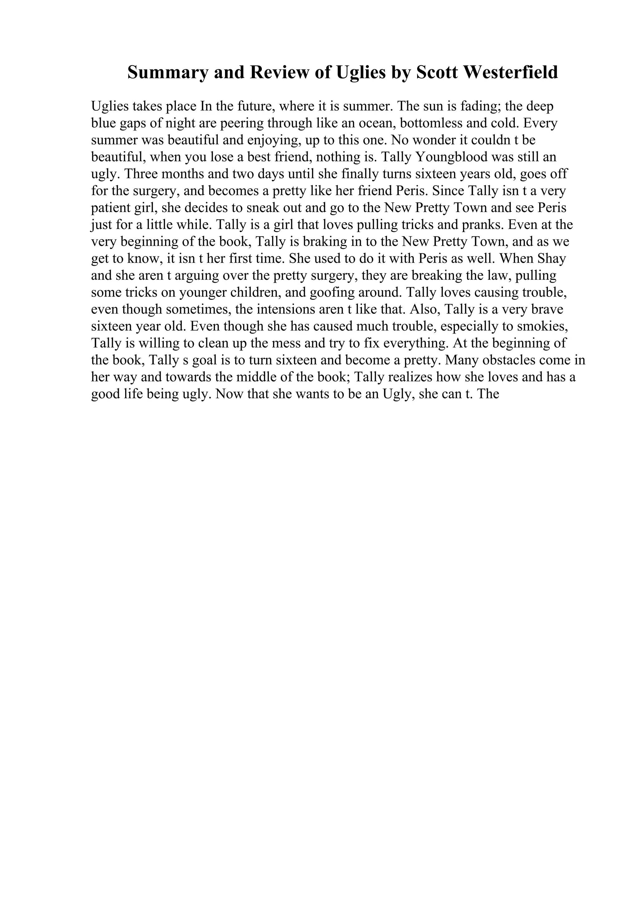 Summary and Review of Uglies by Scott Westerfield
Uglies takes place In the future, where it is summer. The sun is fading; the deep
blue gaps of night are peering through like an ocean, bottomless and cold. Every
summer was beautiful and enjoying, up to this one. No wonder it couldn t be
beautiful, when you lose a best friend, nothing is. Tally Youngblood was still an
ugly. Three months and two days until she finally turns sixteen years old, goes off
for the surgery, and becomes a pretty like her friend Peris. Since Tally isn t a very
patient girl, she decides to sneak out and go to the New Pretty Town and see Peris
just for a little while. Tally is a girl that loves pulling tricks and pranks. Even at the
very beginning of the book, Tally is braking in to the New Pretty Town, and as we
get to know, it isn t her first time. She used to do it with Peris as well. When Shay
and she aren t arguing over the pretty surgery, they are breaking the law, pulling
some tricks on younger children, and goofing around. Tally loves causing trouble,
even though sometimes, the intensions aren t like that. Also, Tally is a very brave
sixteen year old. Even though she has caused much trouble, especially to smokies,
Tally is willing to clean up the mess and try to fix everything. At the beginning of
the book, Tally s goal is to turn sixteen and become a pretty. Many obstacles come in
her way and towards the middle of the book; Tally realizes how she loves and has a
good life being ugly. Now that she wants to be an Ugly, she can t. The
 