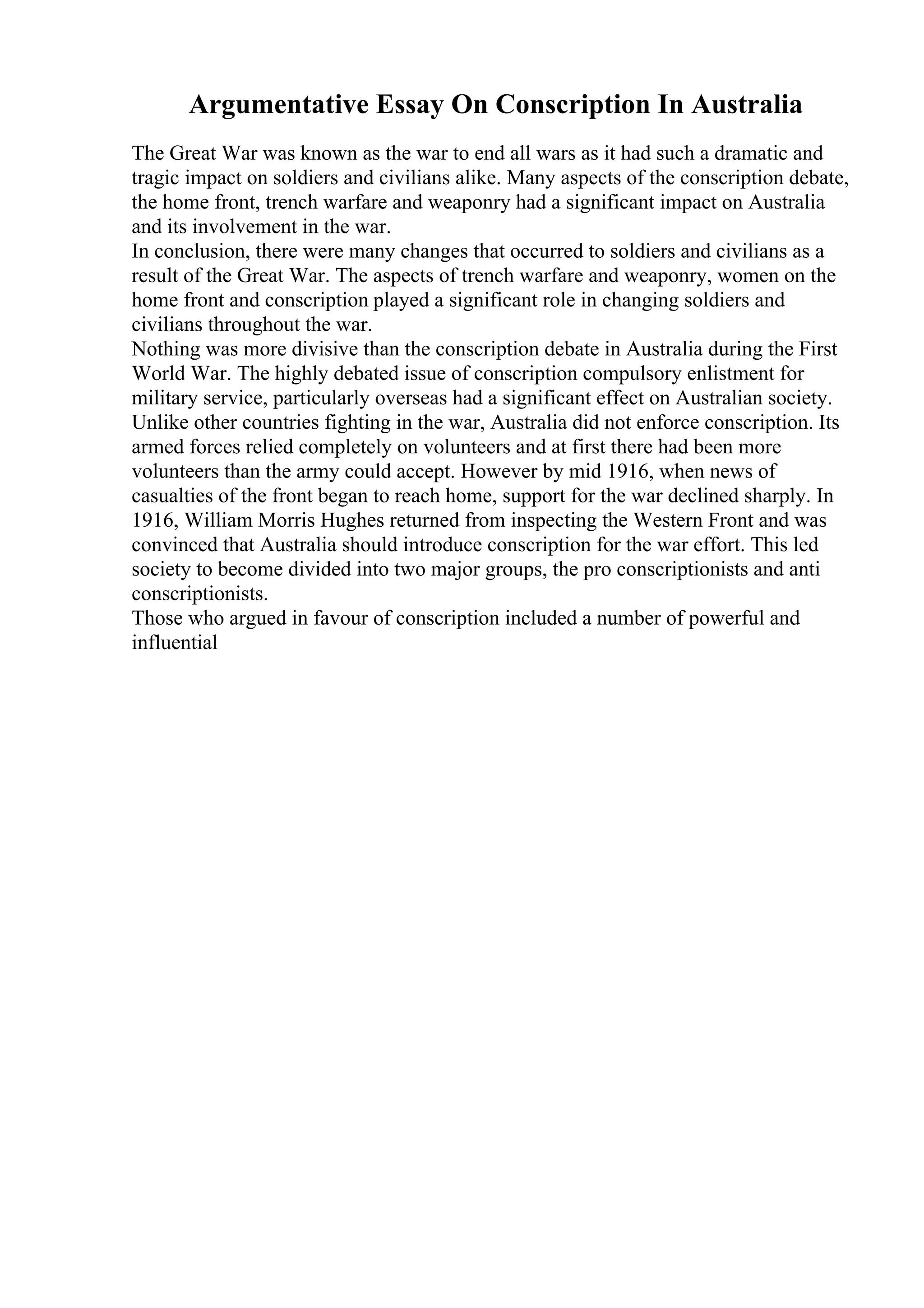 Argumentative Essay On Conscription In Australia
The Great War was known as the war to end all wars as it had such a dramatic and
tragic impact on soldiers and civilians alike. Many aspects of the conscription debate,
the home front, trench warfare and weaponry had a significant impact on Australia
and its involvement in the war.
In conclusion, there were many changes that occurred to soldiers and civilians as a
result of the Great War. The aspects of trench warfare and weaponry, women on the
home front and conscription played a significant role in changing soldiers and
civilians throughout the war.
Nothing was more divisive than the conscription debate in Australia during the First
World War. The highly debated issue of conscription compulsory enlistment for
military service, particularly overseas had a significant effect on Australian society.
Unlike other countries fighting in the war, Australia did not enforce conscription. Its
armed forces relied completely on volunteers and at first there had been more
volunteers than the army could accept. However by mid 1916, when news of
casualties of the front began to reach home, support for the war declined sharply. In
1916, William Morris Hughes returned from inspecting the Western Front and was
convinced that Australia should introduce conscription for the war effort. This led
society to become divided into two major groups, the pro conscriptionists and anti
conscriptionists.
Those who argued in favour of conscription included a number of powerful and
influential
 
