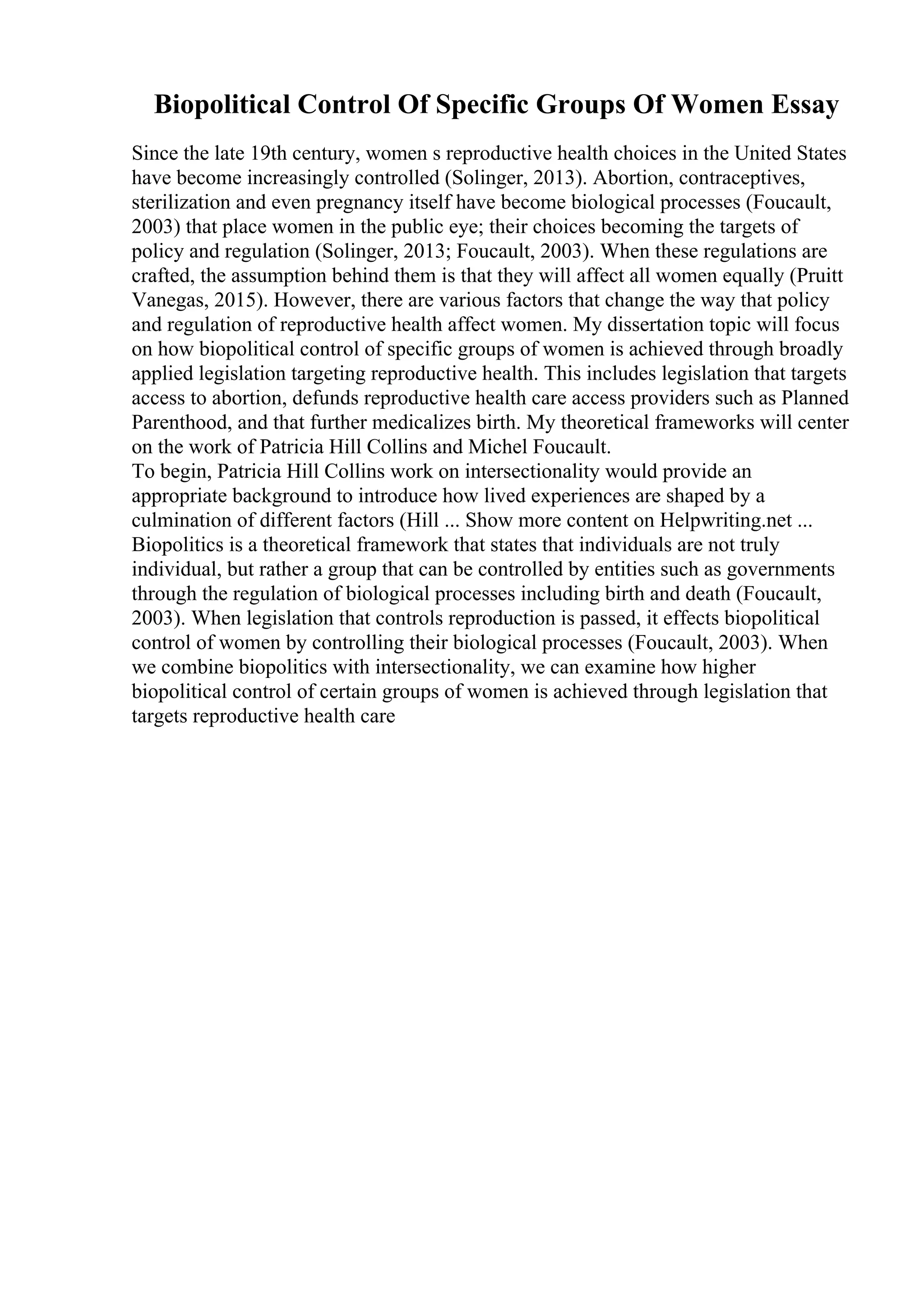 Biopolitical Control Of Specific Groups Of Women Essay
Since the late 19th century, women s reproductive health choices in the United States
have become increasingly controlled (Solinger, 2013). Abortion, contraceptives,
sterilization and even pregnancy itself have become biological processes (Foucault,
2003) that place women in the public eye; their choices becoming the targets of
policy and regulation (Solinger, 2013; Foucault, 2003). When these regulations are
crafted, the assumption behind them is that they will affect all women equally (Pruitt
Vanegas, 2015). However, there are various factors that change the way that policy
and regulation of reproductive health affect women. My dissertation topic will focus
on how biopolitical control of specific groups of women is achieved through broadly
applied legislation targeting reproductive health. This includes legislation that targets
access to abortion, defunds reproductive health care access providers such as Planned
Parenthood, and that further medicalizes birth. My theoretical frameworks will center
on the work of Patricia Hill Collins and Michel Foucault.
To begin, Patricia Hill Collins work on intersectionality would provide an
appropriate background to introduce how lived experiences are shaped by a
culmination of different factors (Hill ... Show more content on Helpwriting.net ...
Biopolitics is a theoretical framework that states that individuals are not truly
individual, but rather a group that can be controlled by entities such as governments
through the regulation of biological processes including birth and death (Foucault,
2003). When legislation that controls reproduction is passed, it effects biopolitical
control of women by controlling their biological processes (Foucault, 2003). When
we combine biopolitics with intersectionality, we can examine how higher
biopolitical control of certain groups of women is achieved through legislation that
targets reproductive health care
 
