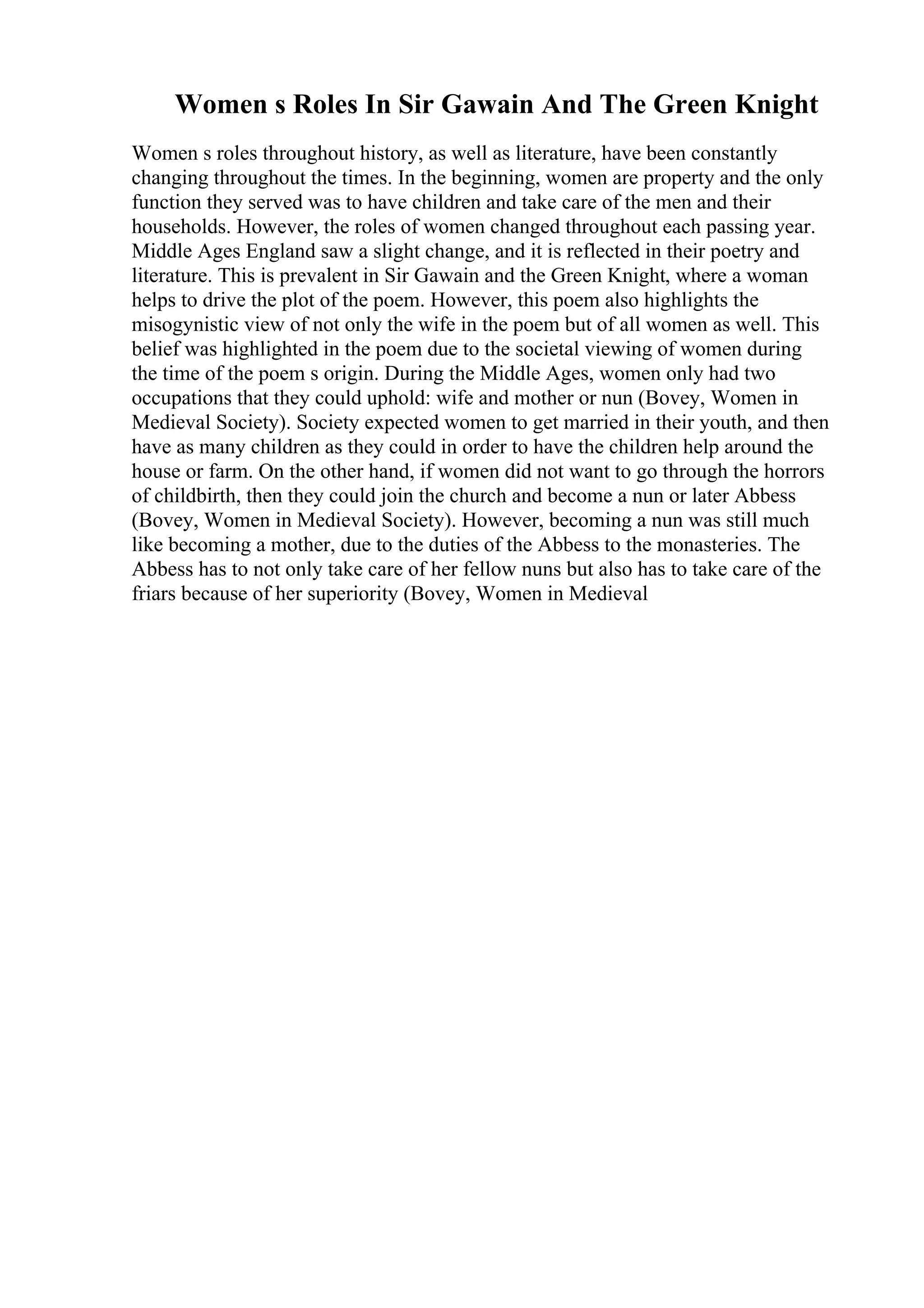Women s Roles In Sir Gawain And The Green Knight
Women s roles throughout history, as well as literature, have been constantly
changing throughout the times. In the beginning, women are property and the only
function they served was to have children and take care of the men and their
households. However, the roles of women changed throughout each passing year.
Middle Ages England saw a slight change, and it is reflected in their poetry and
literature. This is prevalent in Sir Gawain and the Green Knight, where a woman
helps to drive the plot of the poem. However, this poem also highlights the
misogynistic view of not only the wife in the poem but of all women as well. This
belief was highlighted in the poem due to the societal viewing of women during
the time of the poem s origin. During the Middle Ages, women only had two
occupations that they could uphold: wife and mother or nun (Bovey, Women in
Medieval Society). Society expected women to get married in their youth, and then
have as many children as they could in order to have the children help around the
house or farm. On the other hand, if women did not want to go through the horrors
of childbirth, then they could join the church and become a nun or later Abbess
(Bovey, Women in Medieval Society). However, becoming a nun was still much
like becoming a mother, due to the duties of the Abbess to the monasteries. The
Abbess has to not only take care of her fellow nuns but also has to take care of the
friars because of her superiority (Bovey, Women in Medieval
 