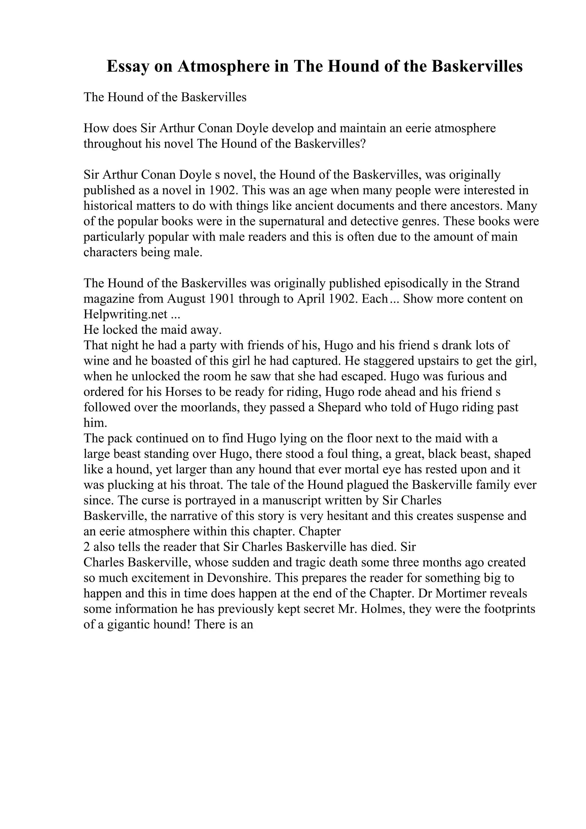 Essay on Atmosphere in The Hound of the Baskervilles
The Hound of the Baskervilles
How does Sir Arthur Conan Doyle develop and maintain an eerie atmosphere
throughout his novel The Hound of the Baskervilles?
Sir Arthur Conan Doyle s novel, the Hound of the Baskervilles, was originally
published as a novel in 1902. This was an age when many people were interested in
historical matters to do with things like ancient documents and there ancestors. Many
of the popular books were in the supernatural and detective genres. These books were
particularly popular with male readers and this is often due to the amount of main
characters being male.
The Hound of the Baskervilles was originally published episodically in the Strand
magazine from August 1901 through to April 1902. Each... Show more content on
Helpwriting.net ...
He locked the maid away.
That night he had a party with friends of his, Hugo and his friend s drank lots of
wine and he boasted of this girl he had captured. He staggered upstairs to get the girl,
when he unlocked the room he saw that she had escaped. Hugo was furious and
ordered for his Horses to be ready for riding, Hugo rode ahead and his friend s
followed over the moorlands, they passed a Shepard who told of Hugo riding past
him.
The pack continued on to find Hugo lying on the floor next to the maid with a
large beast standing over Hugo, there stood a foul thing, a great, black beast, shaped
like a hound, yet larger than any hound that ever mortal eye has rested upon and it
was plucking at his throat. The tale of the Hound plagued the Baskerville family ever
since. The curse is portrayed in a manuscript written by Sir Charles
Baskerville, the narrative of this story is very hesitant and this creates suspense and
an eerie atmosphere within this chapter. Chapter
2 also tells the reader that Sir Charles Baskerville has died. Sir
Charles Baskerville, whose sudden and tragic death some three months ago created
so much excitement in Devonshire. This prepares the reader for something big to
happen and this in time does happen at the end of the Chapter. Dr Mortimer reveals
some information he has previously kept secret Mr. Holmes, they were the footprints
of a gigantic hound! There is an
 