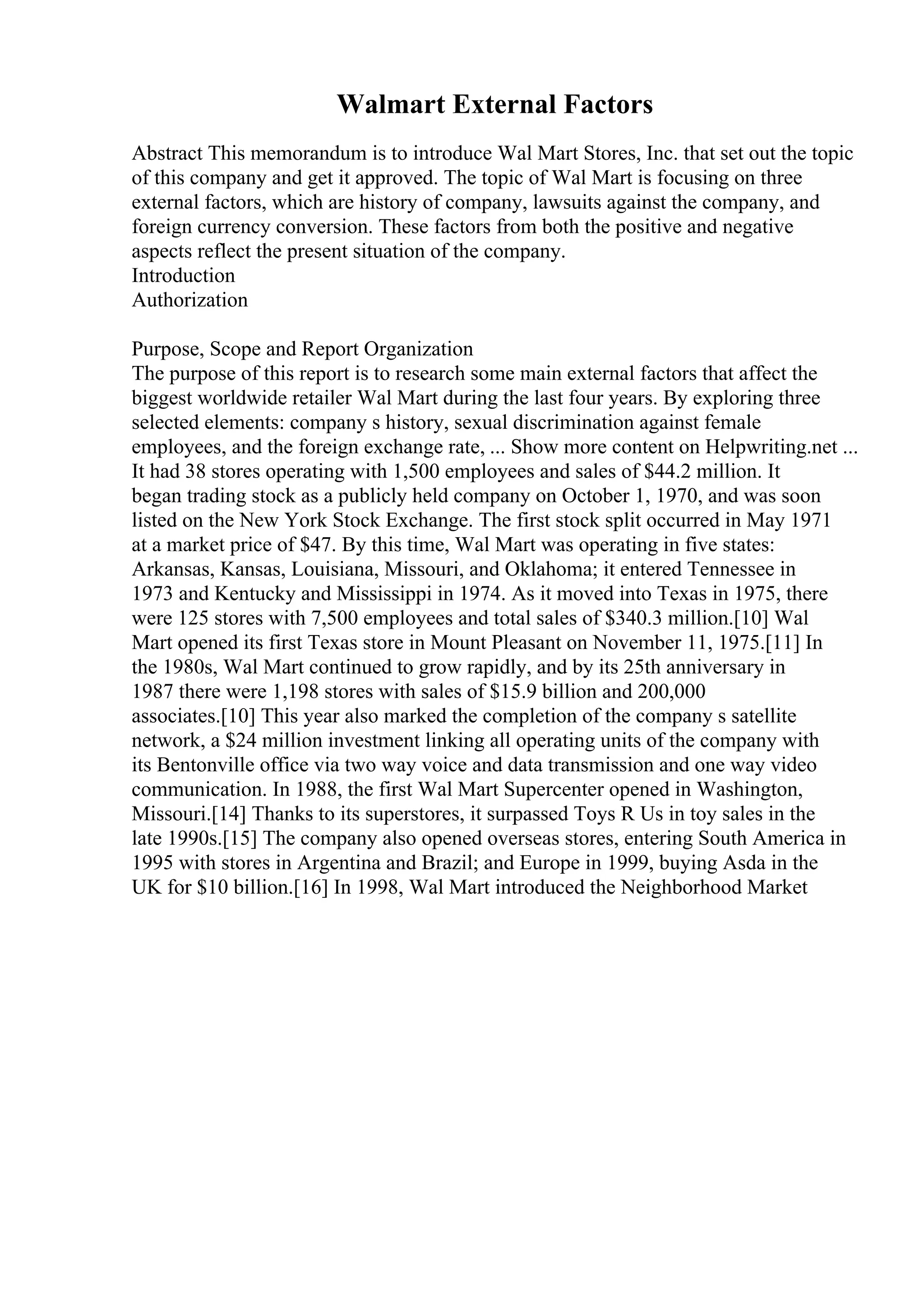 Walmart External Factors
Abstract This memorandum is to introduce Wal Mart Stores, Inc. that set out the topic
of this company and get it approved. The topic of Wal Mart is focusing on three
external factors, which are history of company, lawsuits against the company, and
foreign currency conversion. These factors from both the positive and negative
aspects reflect the present situation of the company.
Introduction
Authorization
Purpose, Scope and Report Organization
The purpose of this report is to research some main external factors that affect the
biggest worldwide retailer Wal Mart during the last four years. By exploring three
selected elements: company s history, sexual discrimination against female
employees, and the foreign exchange rate, ... Show more content on Helpwriting.net ...
It had 38 stores operating with 1,500 employees and sales of $44.2 million. It
began trading stock as a publicly held company on October 1, 1970, and was soon
listed on the New York Stock Exchange. The first stock split occurred in May 1971
at a market price of $47. By this time, Wal Mart was operating in five states:
Arkansas, Kansas, Louisiana, Missouri, and Oklahoma; it entered Tennessee in
1973 and Kentucky and Mississippi in 1974. As it moved into Texas in 1975, there
were 125 stores with 7,500 employees and total sales of $340.3 million.[10] Wal
Mart opened its first Texas store in Mount Pleasant on November 11, 1975.[11] In
the 1980s, Wal Mart continued to grow rapidly, and by its 25th anniversary in
1987 there were 1,198 stores with sales of $15.9 billion and 200,000
associates.[10] This year also marked the completion of the company s satellite
network, a $24 million investment linking all operating units of the company with
its Bentonville office via two way voice and data transmission and one way video
communication. In 1988, the first Wal Mart Supercenter opened in Washington,
Missouri.[14] Thanks to its superstores, it surpassed Toys R Us in toy sales in the
late 1990s.[15] The company also opened overseas stores, entering South America in
1995 with stores in Argentina and Brazil; and Europe in 1999, buying Asda in the
UK for $10 billion.[16] In 1998, Wal Mart introduced the Neighborhood Market
 