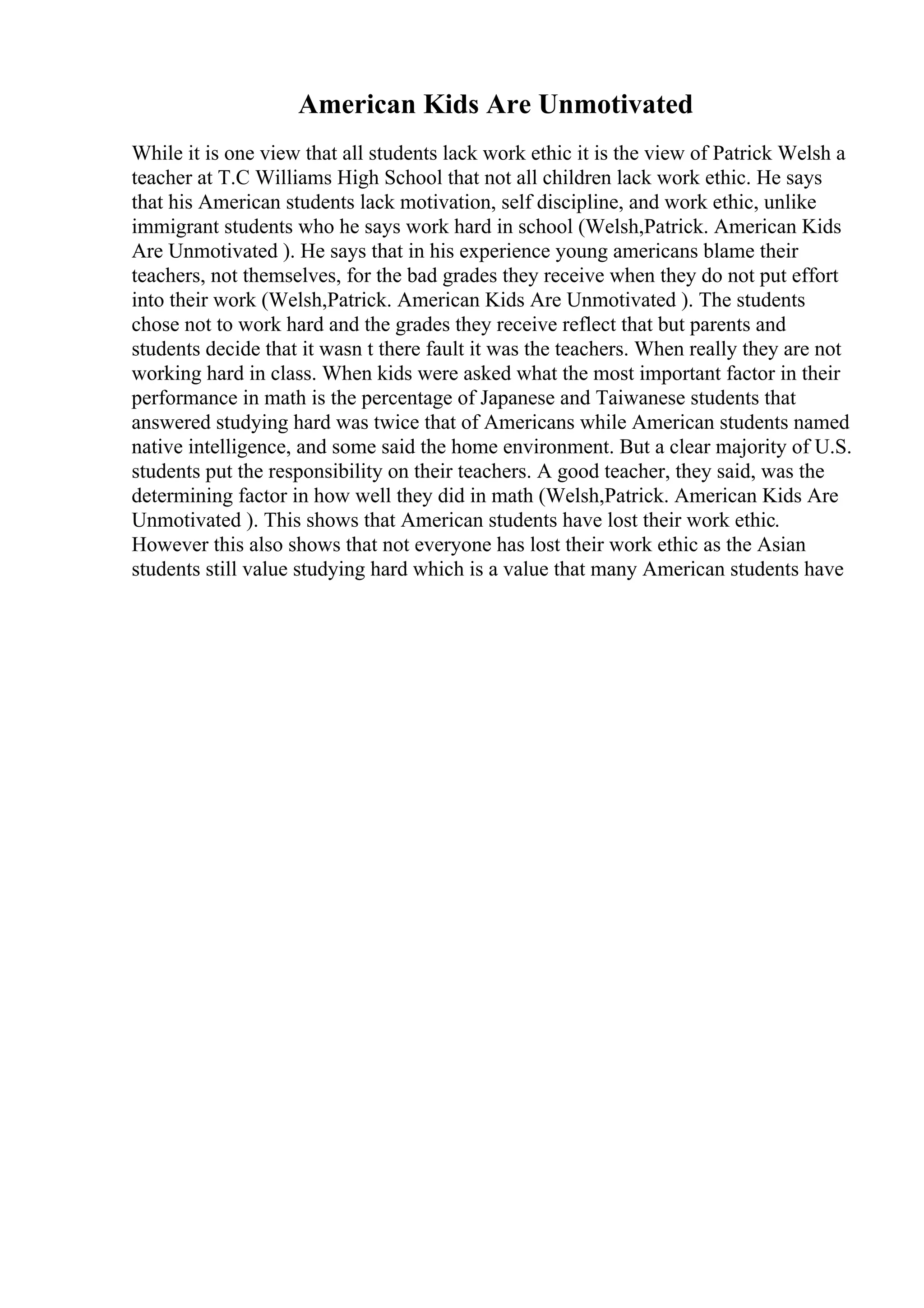 American Kids Are Unmotivated
While it is one view that all students lack work ethic it is the view of Patrick Welsh a
teacher at T.C Williams High School that not all children lack work ethic. He says
that his American students lack motivation, self discipline, and work ethic, unlike
immigrant students who he says work hard in school (Welsh,Patrick. American Kids
Are Unmotivated ). He says that in his experience young americans blame their
teachers, not themselves, for the bad grades they receive when they do not put effort
into their work (Welsh,Patrick. American Kids Are Unmotivated ). The students
chose not to work hard and the grades they receive reflect that but parents and
students decide that it wasn t there fault it was the teachers. When really they are not
working hard in class. When kids were asked what the most important factor in their
performance in math is the percentage of Japanese and Taiwanese students that
answered studying hard was twice that of Americans while American students named
native intelligence, and some said the home environment. But a clear majority of U.S.
students put the responsibility on their teachers. A good teacher, they said, was the
determining factor in how well they did in math (Welsh,Patrick. American Kids Are
Unmotivated ). This shows that American students have lost their work ethic.
However this also shows that not everyone has lost their work ethic as the Asian
students still value studying hard which is a value that many American students have
 